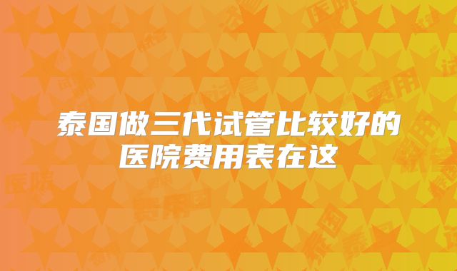 泰国做三代试管比较好的医院费用表在这