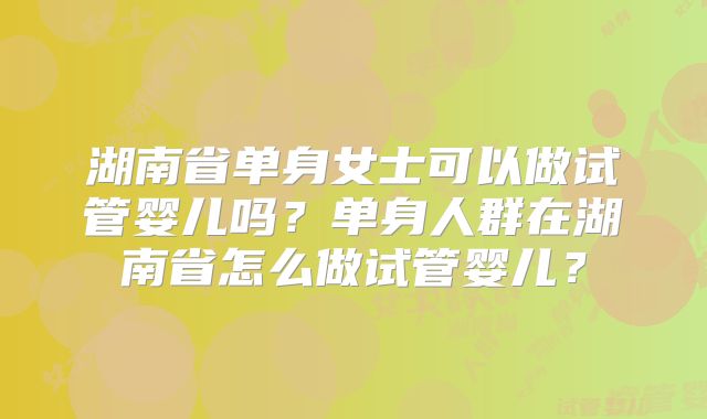 湖南省单身女士可以做试管婴儿吗？单身人群在湖南省怎么做试管婴儿？