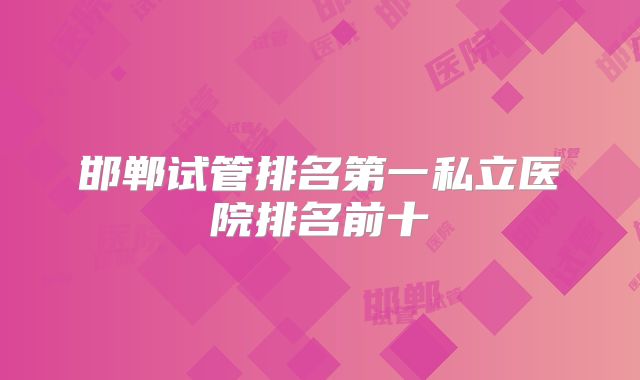 邯郸试管排名第一私立医院排名前十