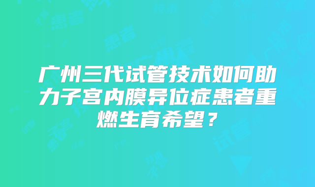 广州三代试管技术如何助力子宫内膜异位症患者重燃生育希望？
