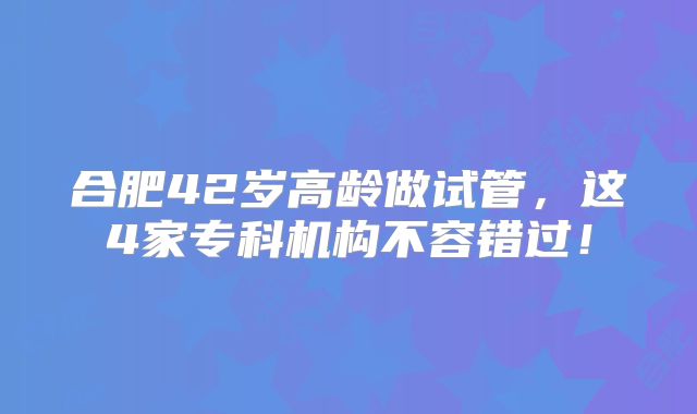 合肥42岁高龄做试管,这4家专科机构不容错过!