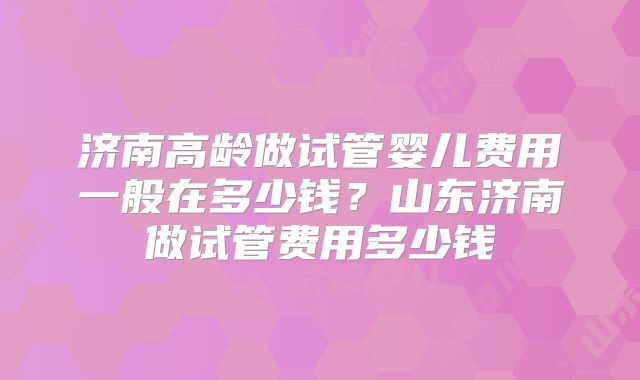 济南高龄做试管婴儿费用一般在多少钱？山东济南做试管费用多少钱
