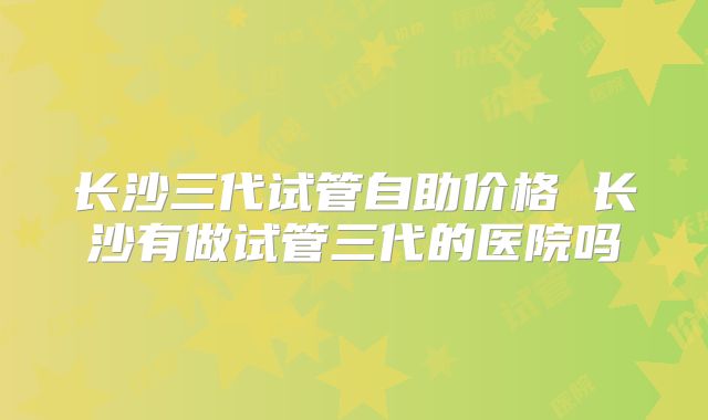 长沙三代试管自助价格 长沙有做试管三代的医院吗