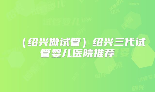 （绍兴做试管）绍兴三代试管婴儿医院推荐