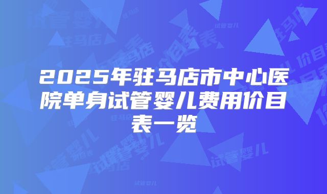 2025年驻马店市中心医院单身试管婴儿费用价目表一览