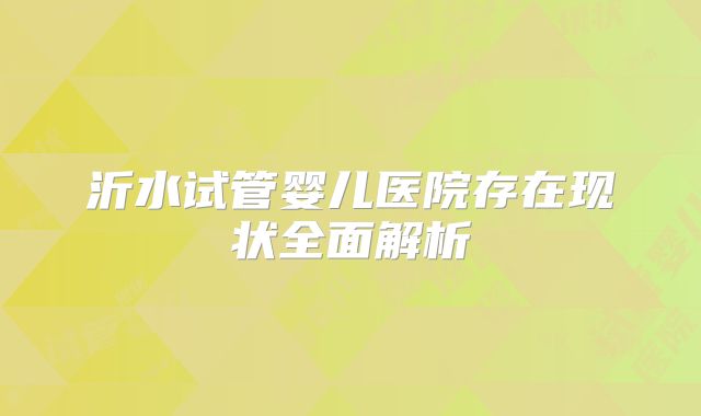 沂水试管婴儿医院存在现状全面解析