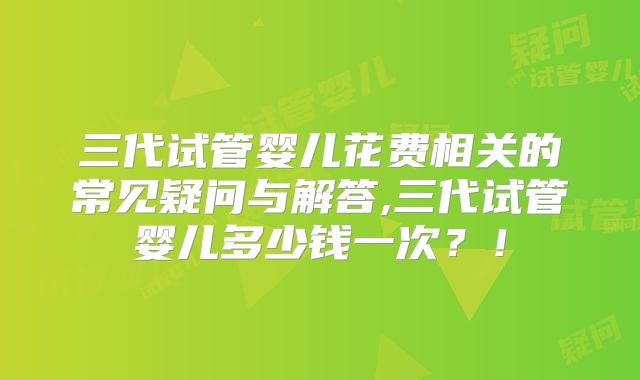 三代试管婴儿花费相关的常见疑问与解答,三代试管婴儿多少钱一次？！