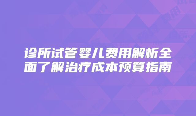 诊所试管婴儿费用解析全面了解治疗成本预算指南