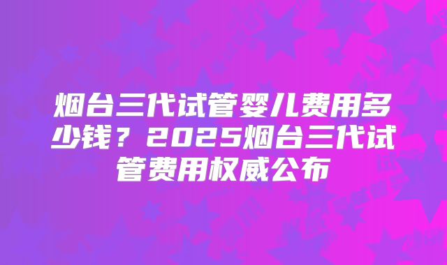 烟台三代试管婴儿费用多少钱？2025烟台三代试管费用权威公布