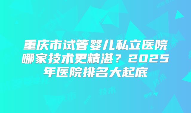 重庆市试管婴儿私立医院哪家技术更精湛？2025年医院排名大起底