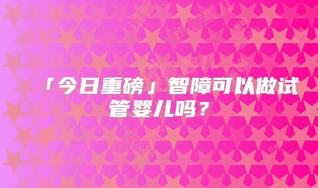 「今日重磅」智障可以做试管婴儿吗？