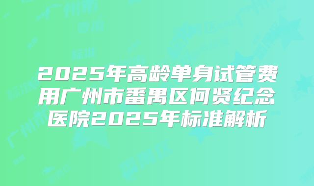 2025年高龄单身试管费用广州市番禺区何贤纪念医院2025年标准解析