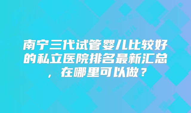 南宁三代试管婴儿比较好的私立医院排名最新汇总，在哪里可以做？