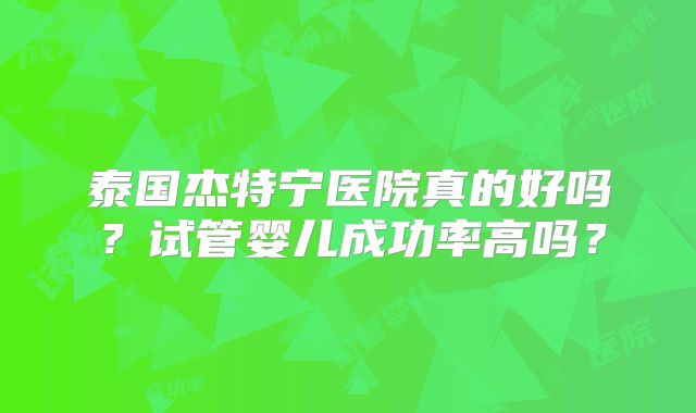 泰国杰特宁医院真的好吗？试管婴儿成功率高吗？
