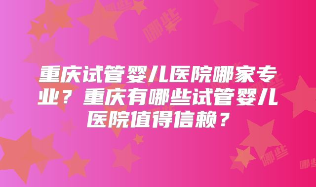 重庆试管婴儿医院哪家专业？重庆有哪些试管婴儿医院值得信赖？