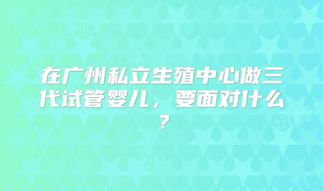 在广州私立生殖中心做三代试管婴儿，要面对什么？