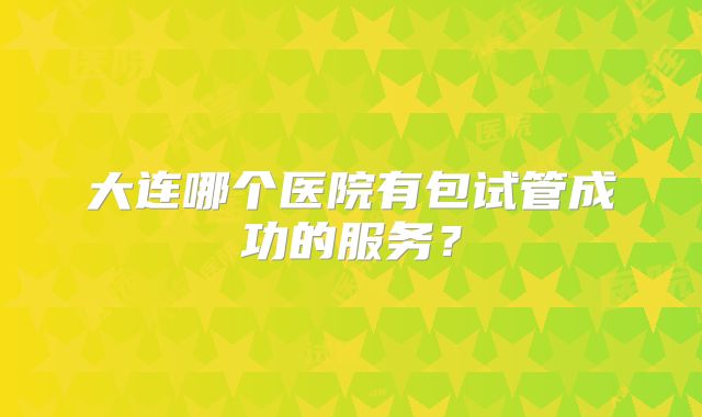 大连哪个医院有包试管成功的服务？