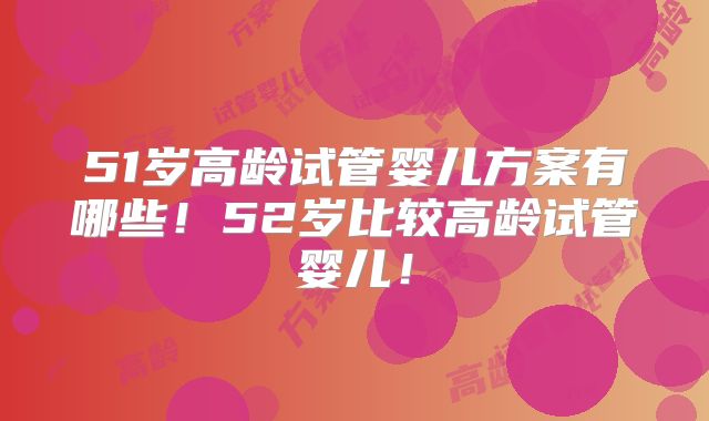 51岁高龄试管婴儿方案有哪些!52岁比较高龄试管婴儿!