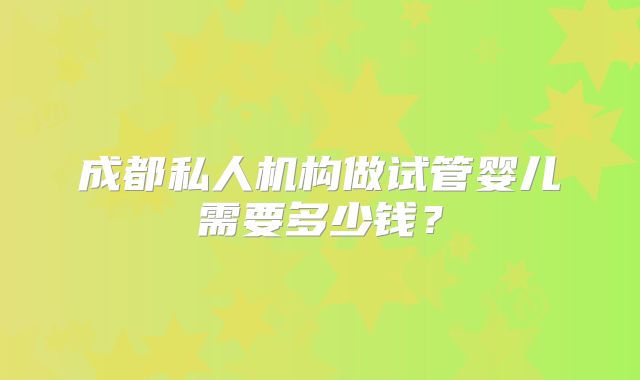 成都私人机构做试管婴儿需要多少钱?