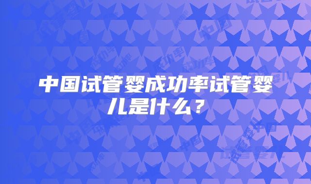 中国试管婴成功率试管婴儿是什么？