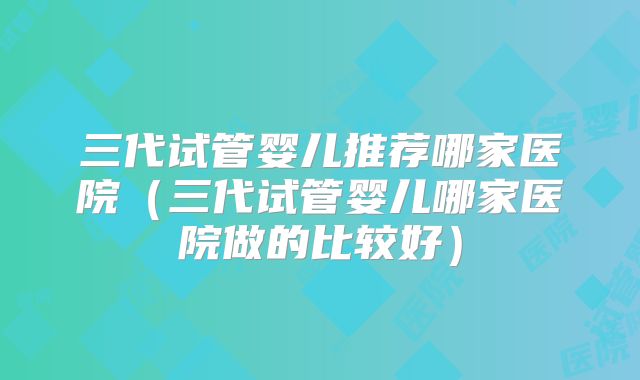 三代试管婴儿推荐哪家医院（三代试管婴儿哪家医院做的比较好）