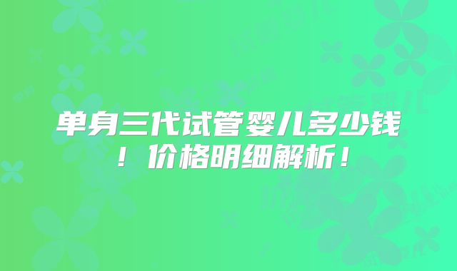 单身三代试管婴儿多少钱!价格明细解析!