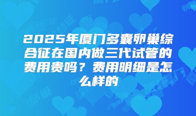 2025年厦门多囊卵巢综合征在国内做三代试管的费用贵吗？费用明细是怎么样的