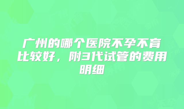 广州的哪个医院不孕不育比较好，附3代试管的费用明细