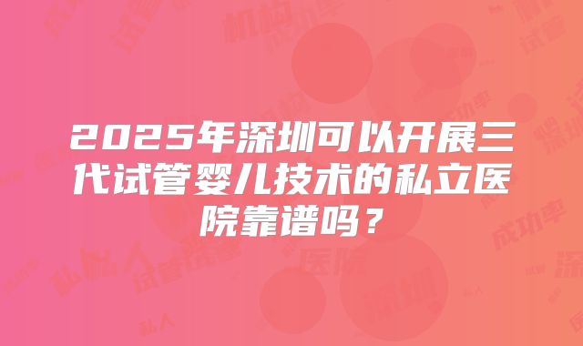 2025年深圳可以开展三代试管婴儿技术的私立医院靠谱吗？