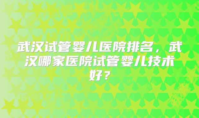 武汉试管婴儿医院排名，武汉哪家医院试管婴儿技术好？