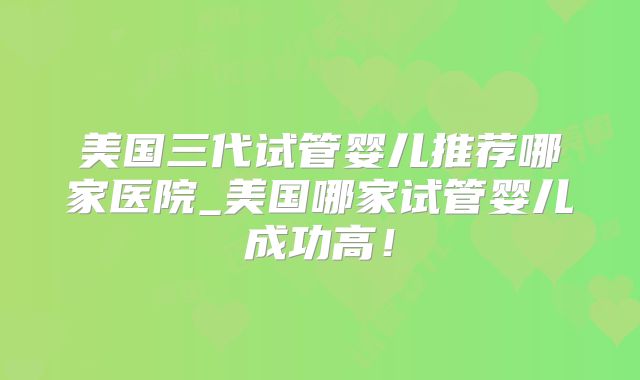 美国三代试管婴儿推荐哪家医院_美国哪家试管婴儿成功高！