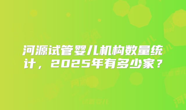 河源试管婴儿机构数量统计，2025年有多少家？