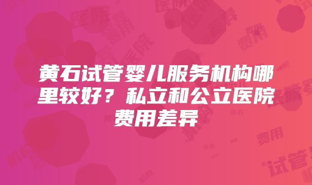 黄石试管婴儿服务机构哪里较好?私立和公立医院费用差异