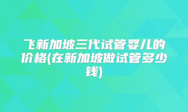 飞新加坡三代试管婴儿的价格(在新加坡做试管多少钱)