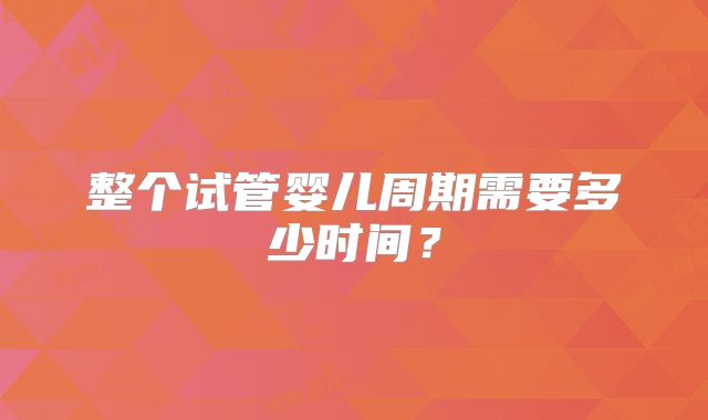整个试管婴儿周期需要多少时间？