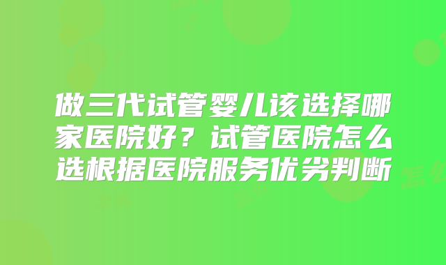 做三代试管婴儿该选择哪家医院好？试管医院怎么选根据医院服务优劣判断