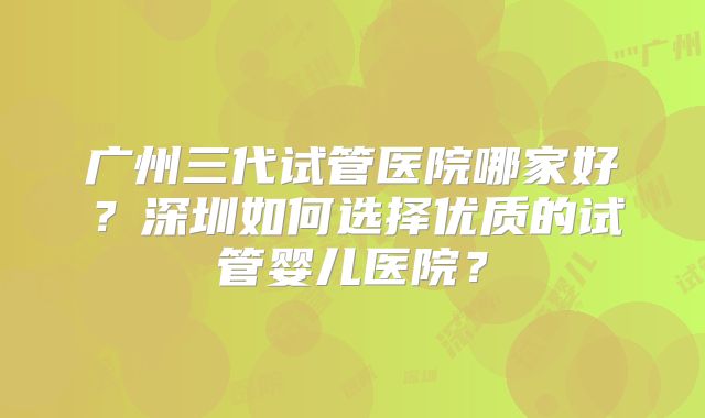 广州三代试管医院哪家好？深圳如何选择优质的试管婴儿医院？