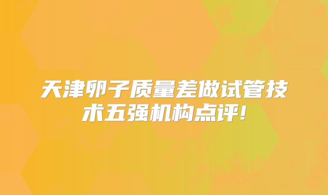 天津卵子质量差做试管技术五强机构点评!