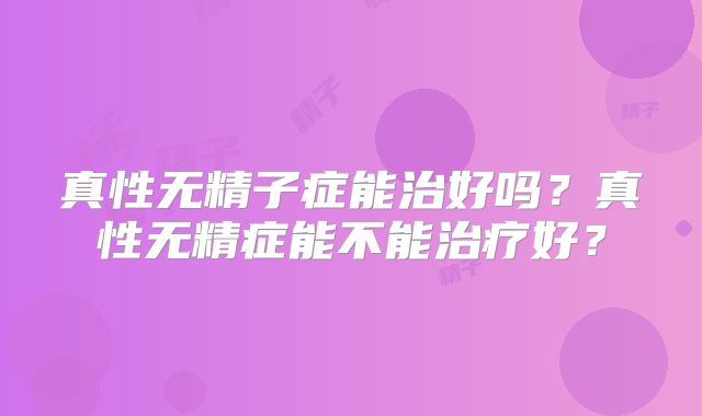 真性无精子症能治好吗？真性无精症能不能治疗好？