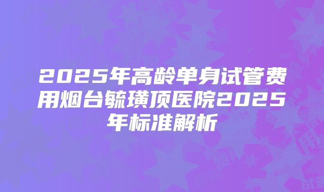 2025年高龄单身试管费用烟台毓璜顶医院2025年标准解析