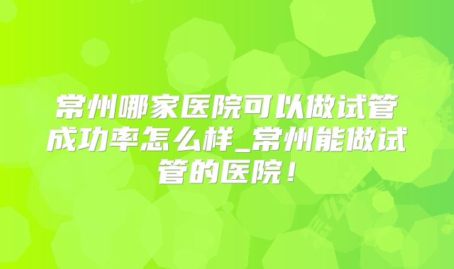 常州哪家医院可以做试管成功率怎么样_常州能做试管的医院！