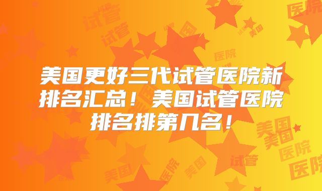 美国更好三代试管医院新排名汇总！美国试管医院排名排第几名！