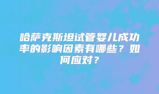 哈萨克斯坦试管婴儿成功率的影响因素有哪些？如何应对？