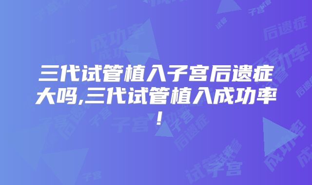 三代试管植入子宫后遗症大吗,三代试管植入成功率！