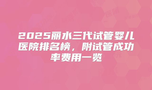 2025丽水三代试管婴儿医院排名榜，附试管成功率费用一览