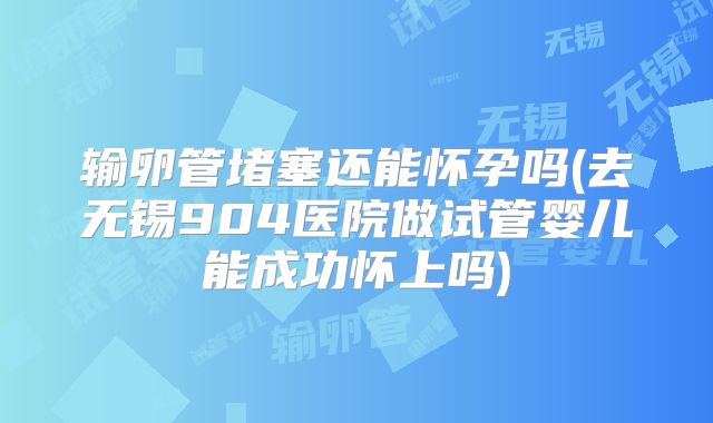 输卵管堵塞还能怀孕吗(去无锡904医院做试管婴儿能成功怀上吗)
