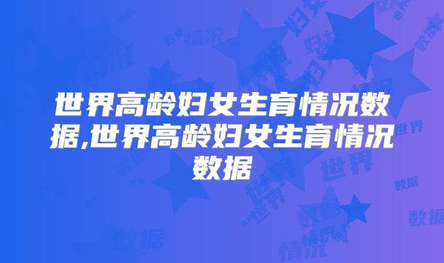 世界高龄妇女生育情况数据,世界高龄妇女生育情况数据