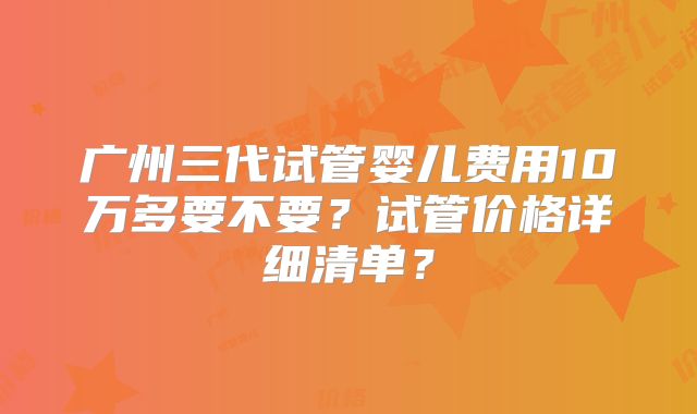 广州三代试管婴儿费用10万多要不要?试管价格详细清单?