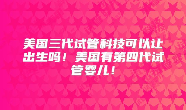 美国三代试管科技可以让出生吗！美国有第四代试管婴儿！