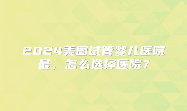 2024美国试管婴儿医院最，怎么选择医院？